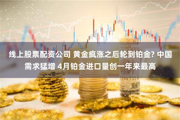 线上股票配资公司 黄金疯涨之后轮到铂金? 中国需求猛增 4月铂金进口量创一年来最高
