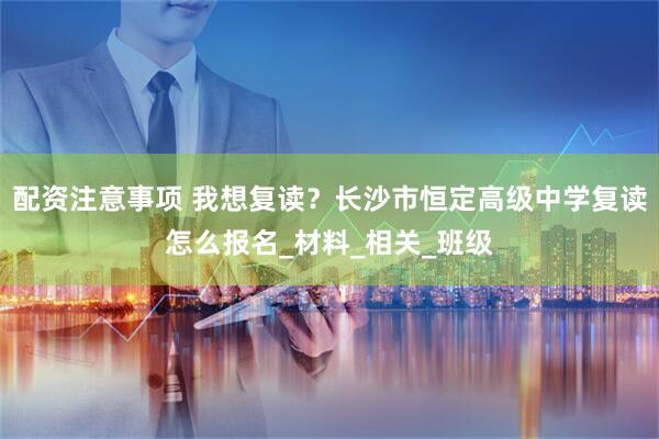 配资注意事项 我想复读？长沙市恒定高级中学复读怎么报名_材料_相关_班级