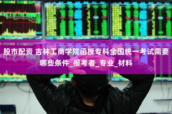 股市配资 吉林工商学院函授专科全国统一考试需要哪些条件_报考者_专业_材料