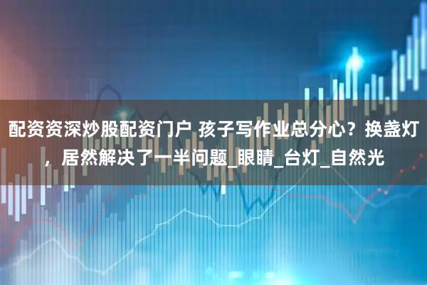 配资资深炒股配资门户 孩子写作业总分心？换盏灯，居然解决了一半问题_眼睛_台灯_自然光