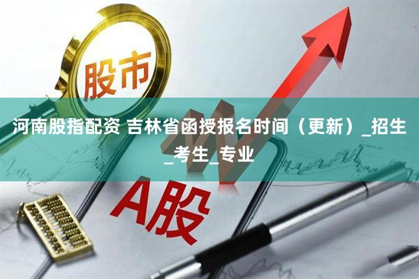 河南股指配资 吉林省函授报名时间（更新）_招生_考生_专业