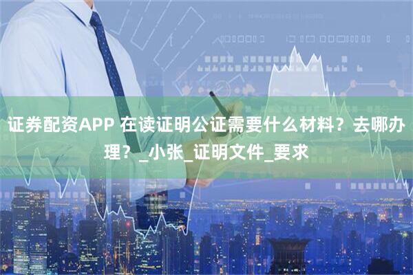 证券配资APP 在读证明公证需要什么材料？去哪办理？_小张_证明文件_要求