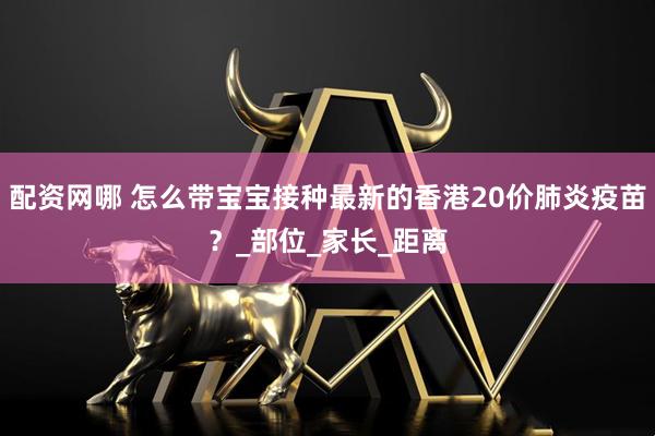 配资网哪 怎么带宝宝接种最新的香港20价肺炎疫苗？_部位_家长_距离