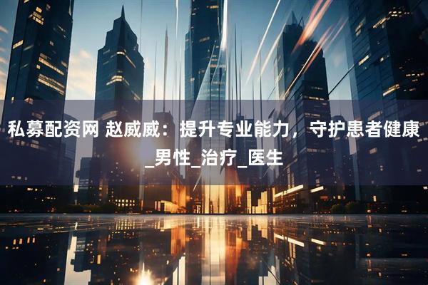 私募配资网 赵威威：提升专业能力，守护患者健康_男性_治疗_医生