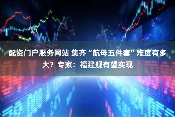 配资门户服务网站 集齐“航母五件套”难度有多大？专家：福建舰有望实现