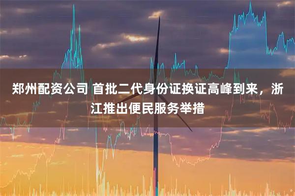 郑州配资公司 首批二代身份证换证高峰到来，浙江推出便民服务举措