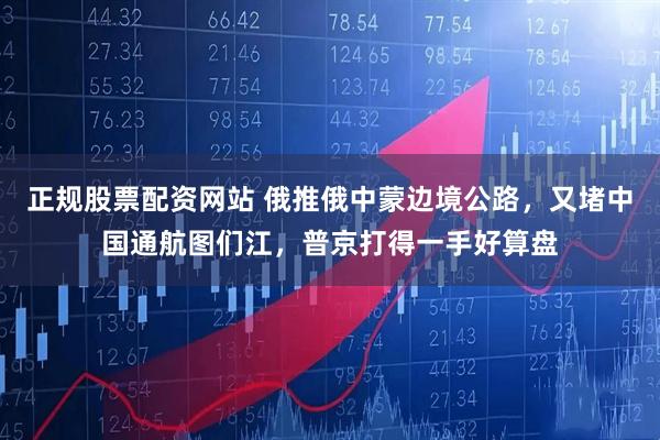 正规股票配资网站 俄推俄中蒙边境公路，又堵中国通航图们江，普京打得一手好算盘