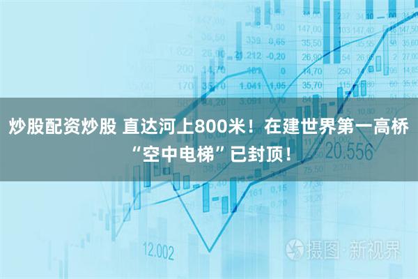 炒股配资炒股 直达河上800米！在建世界第一高桥“空中电梯”已封顶！