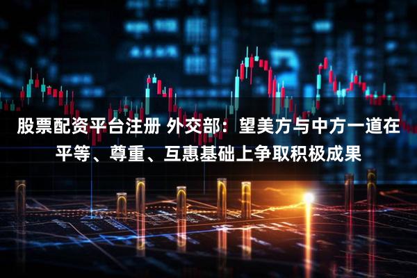 股票配资平台注册 外交部：望美方与中方一道在平等、尊重、互惠基础上争取积极成果