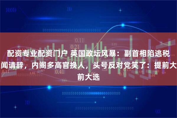 配资专业配资门户 英国政坛风暴：副首相陷逃税丑闻请辞，内阁多高官换人，头号反对党笑了：提前大选