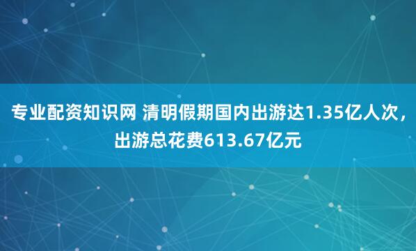 专业配资知识网 清明假期国内出游达1.35亿人次，出游总花费613.67亿元